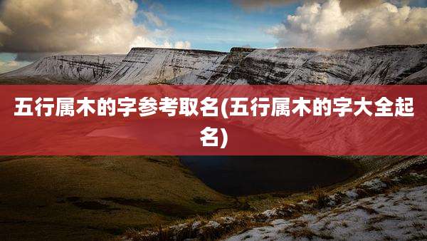 五行属木的字参考取名(五行属木的字大全起名)