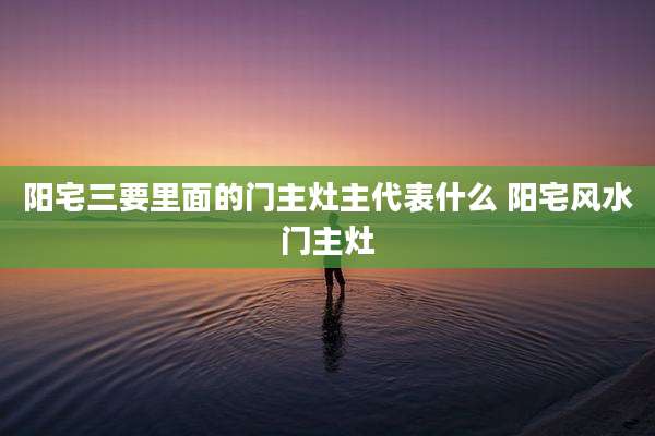 阳宅三要里面的门主灶主代表什么 阳宅风水门主灶
