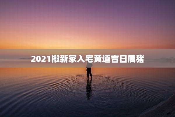 2021搬新家入宅黄道吉日属猪