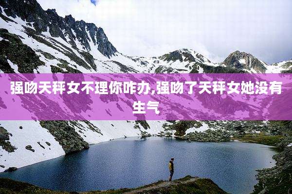 强吻天秤女不理你咋办,强吻了天秤女她没有生气