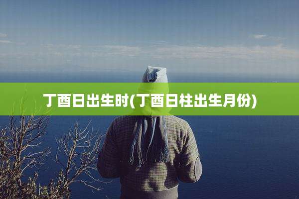 丁酉日出生时(丁酉日柱出生月份)