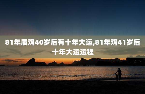 81年属鸡40岁后有十年大运,81年鸡41岁后十年大运运程
