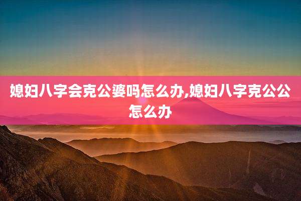 媳妇八字会克公婆吗怎么办,媳妇八字克公公怎么办
