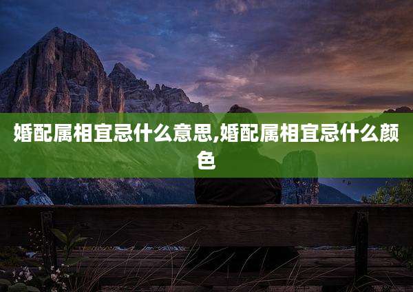 婚配属相宜忌什么意思,婚配属相宜忌什么颜色