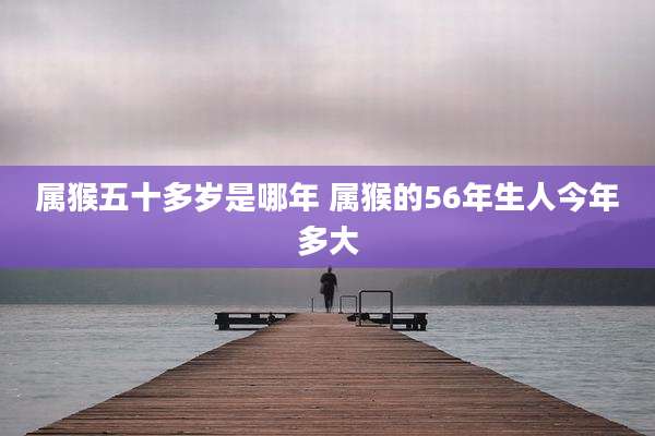 属猴五十多岁是哪年 属猴的56年生人今年多大
