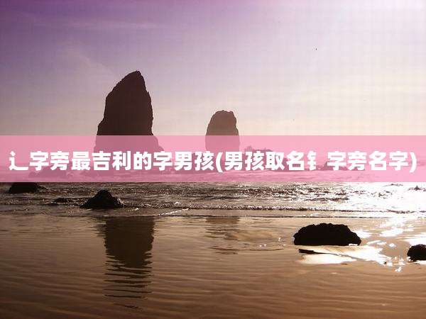辶字旁最吉利的字男孩(男孩取名钅字旁名字)