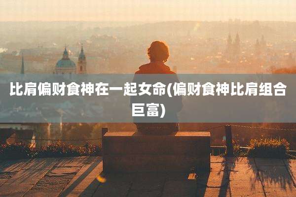比肩偏财食神在一起女命(偏财食神比肩组合巨富)