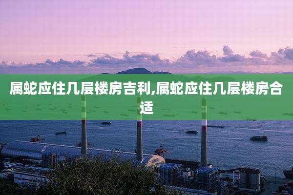 属蛇应住几层楼房吉利,属蛇应住几层楼房合适