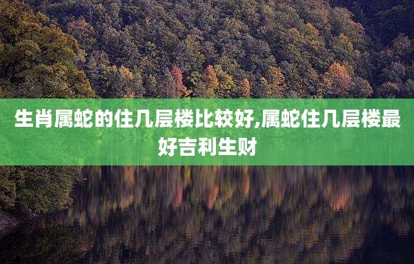 生肖属蛇的住几层楼比较好,属蛇住几层楼最好吉利生财