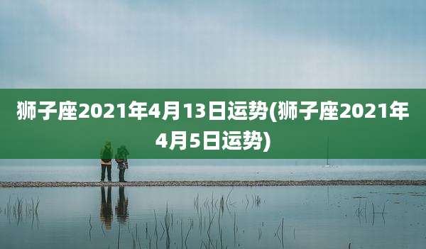 狮子座2021年4月13日运势(狮子座2021年4月5日运势)