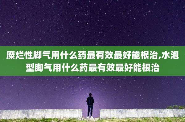 糜烂性脚气用什么药最有效最好能根治,水泡型脚气用什么药最有效最好能根治
