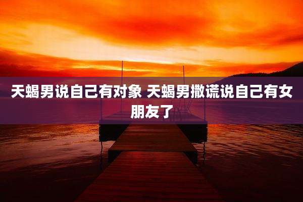 天蝎男说自己有对象 天蝎男撒谎说自己有女朋友了