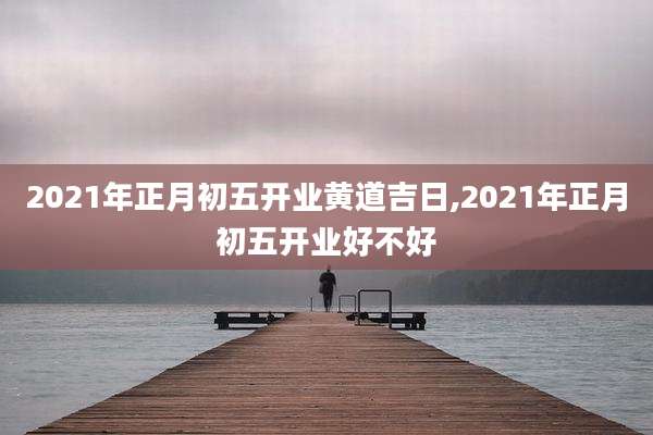 2021年正月初五开业黄道吉日,2021年正月初五开业好不好
