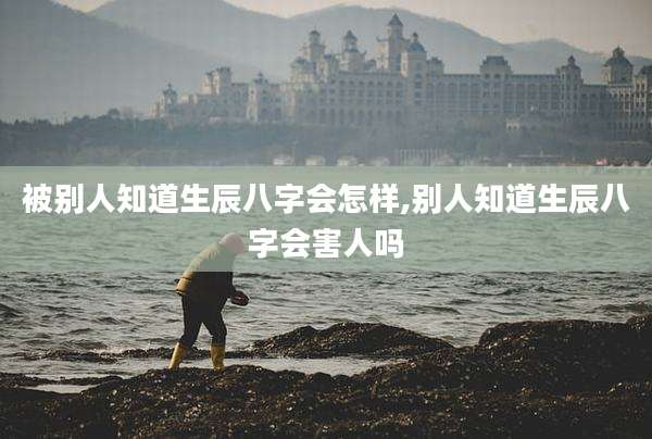 被别人知道生辰八字会怎样,别人知道生辰八字会害人吗