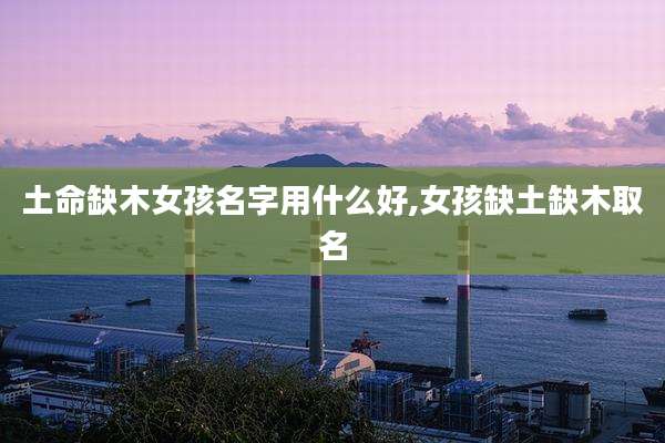 土命缺木女孩名字用什么好,女孩缺土缺木取名