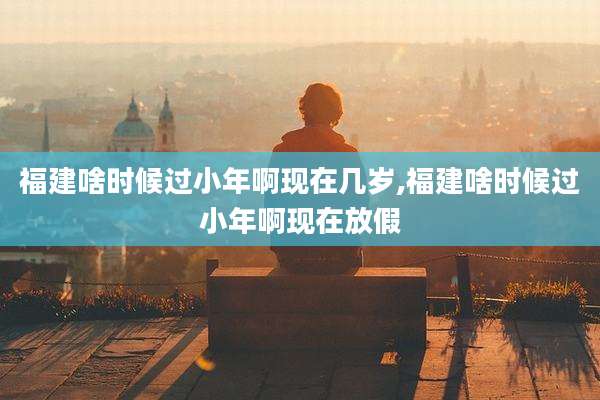 福建啥时候过小年啊现在几岁,福建啥时候过小年啊现在放假