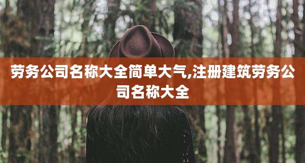 劳务公司名称大全简单大气,注册建筑劳务公司名称大全