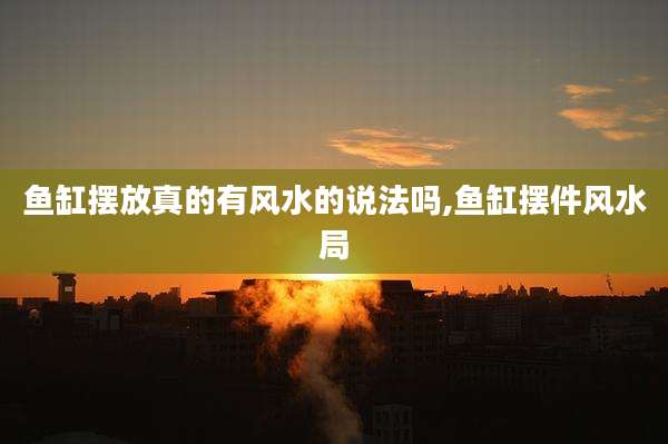 鱼缸摆放真的有风水的说法吗,鱼缸摆件风水局