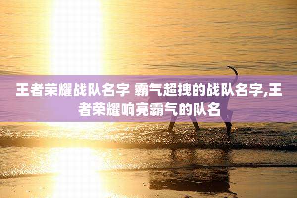 王者荣耀战队名字 霸气超拽的战队名字,王者荣耀响亮霸气的队名
