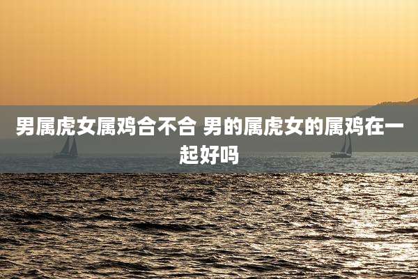 男属虎女属鸡合不合 男的属虎女的属鸡在一起好吗