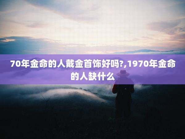 70年金命的人戴金首饰好吗?,1970年金命的人缺什么