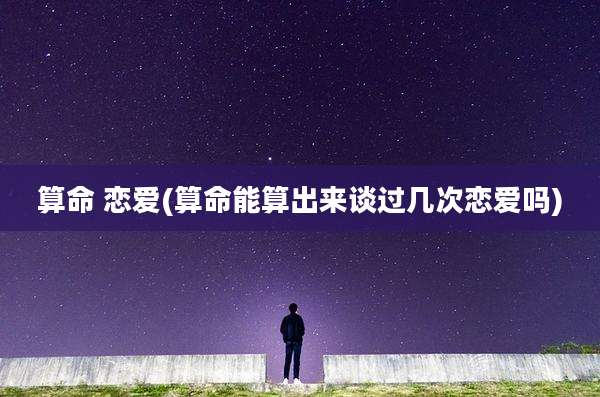 算命 恋爱(算命能算出来谈过几次恋爱吗)