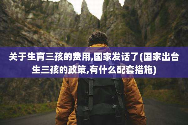 关于生育三孩的费用,国家发话了(国家出台生三孩的政策,有什么配套措施)