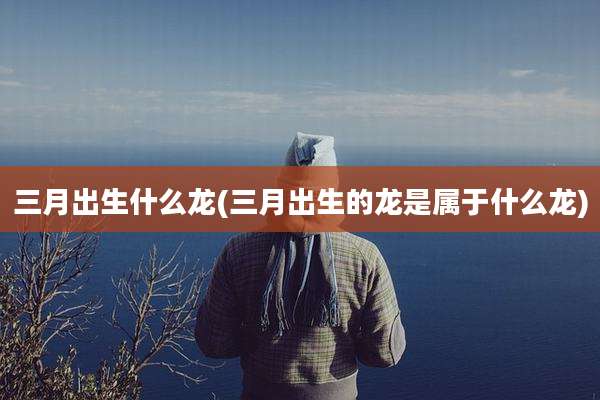 三月出生什么龙(三月出生的龙是属于什么龙)