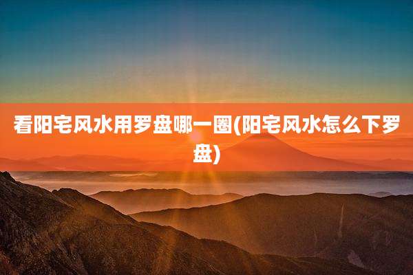 看阳宅风水用罗盘哪一圈(阳宅风水怎么下罗盘)