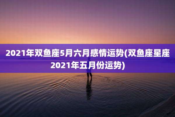 2021年双鱼座5月六月感情运势(双鱼座星座2021年五月份运势)