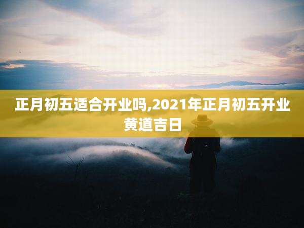 正月初五适合开业吗,2021年正月初五开业黄道吉日