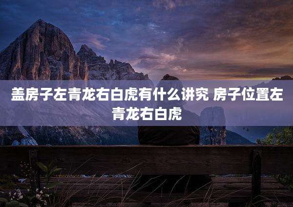 盖房子左青龙右白虎有什么讲究 房子位置左青龙右白虎