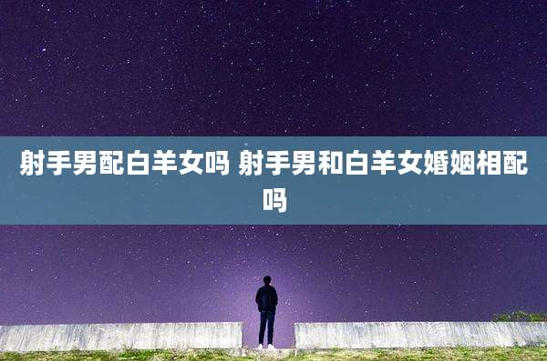 射手男配白羊女吗 射手男和白羊女婚姻相配吗