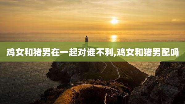 鸡女和猪男在一起对谁不利,鸡女和猪男配吗