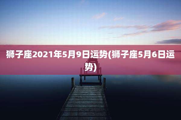 狮子座2021年5月9日运势(狮子座5月6日运势)