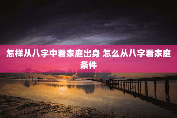 怎样从八字中看家庭出身 怎么从八字看家庭条件
