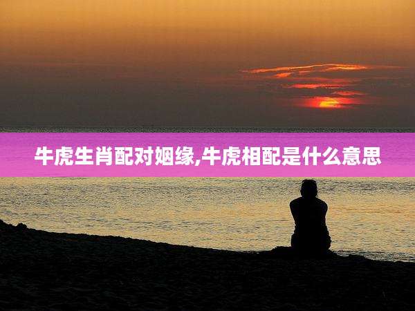 牛虎生肖配对姻缘,牛虎相配是什么意思