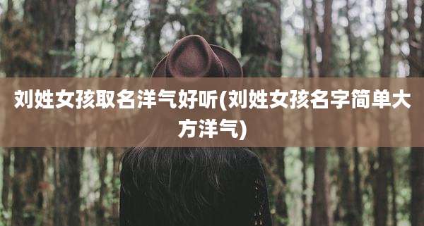 刘姓女孩取名洋气好听(刘姓女孩名字简单大方洋气)