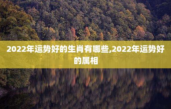 2022年运势好的生肖有哪些,2022年运势好的属相