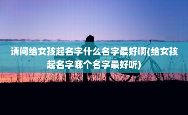 请问给女孩起名字什么名字最好啊(给女孩起名字哪个名字最好听)