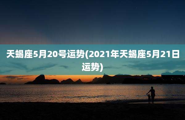 天蝎座5月20号运势(2021年天蝎座5月21日运势)