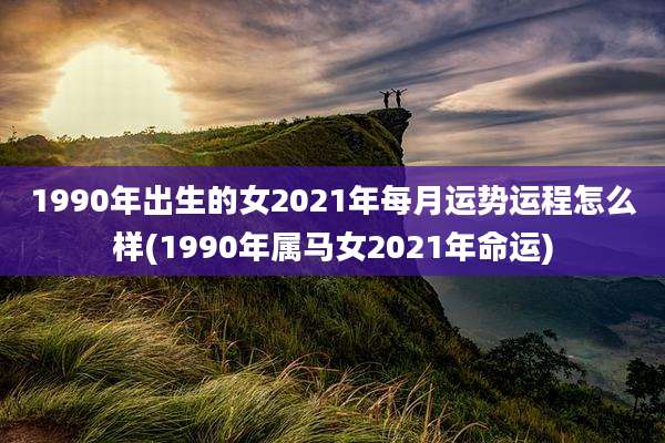 1990年出生的女2021年每月运势运程怎么样(1990年属马女2021年命运)