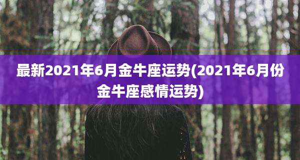 最新2021年6月金牛座运势(2021年6月份金牛座感情运势)