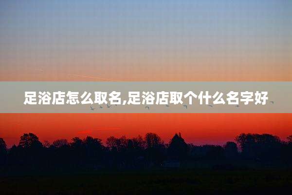 足浴店怎么取名,足浴店取个什么名字好