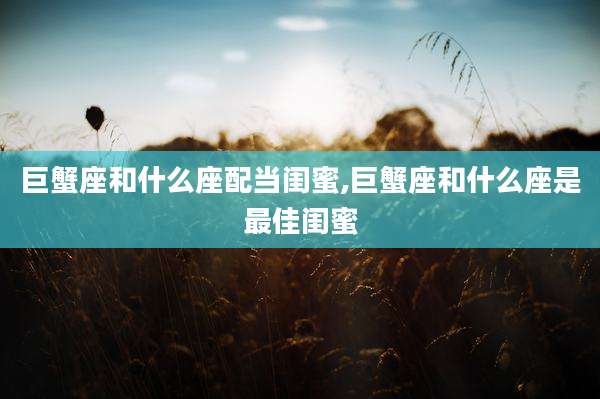 巨蟹座和什么座配当闺蜜,巨蟹座和什么座是最佳闺蜜