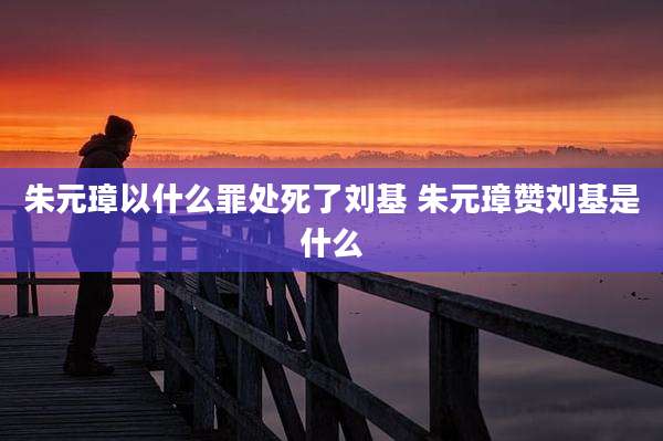 朱元璋以什么罪处死了刘基 朱元璋赞刘基是什么
