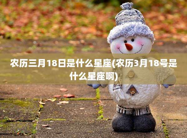 农历三月18日是什么星座(农历3月18号是什么星座啊)