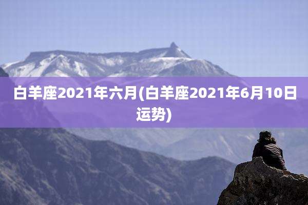 白羊座2021年六月(白羊座2021年6月10日运势)