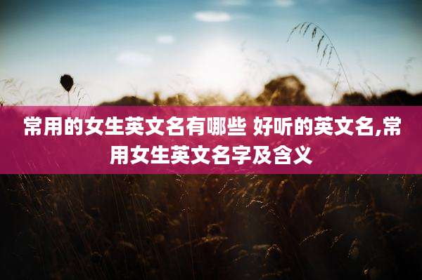 常用的女生英文名有哪些 好听的英文名,常用女生英文名字及含义