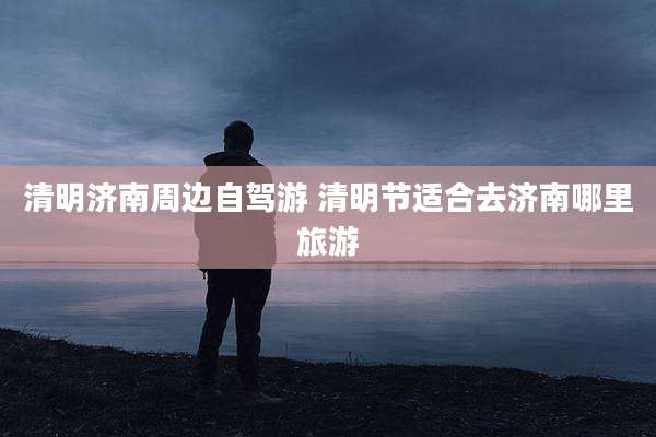 清明济南周边自驾游 清明节适合去济南哪里旅游